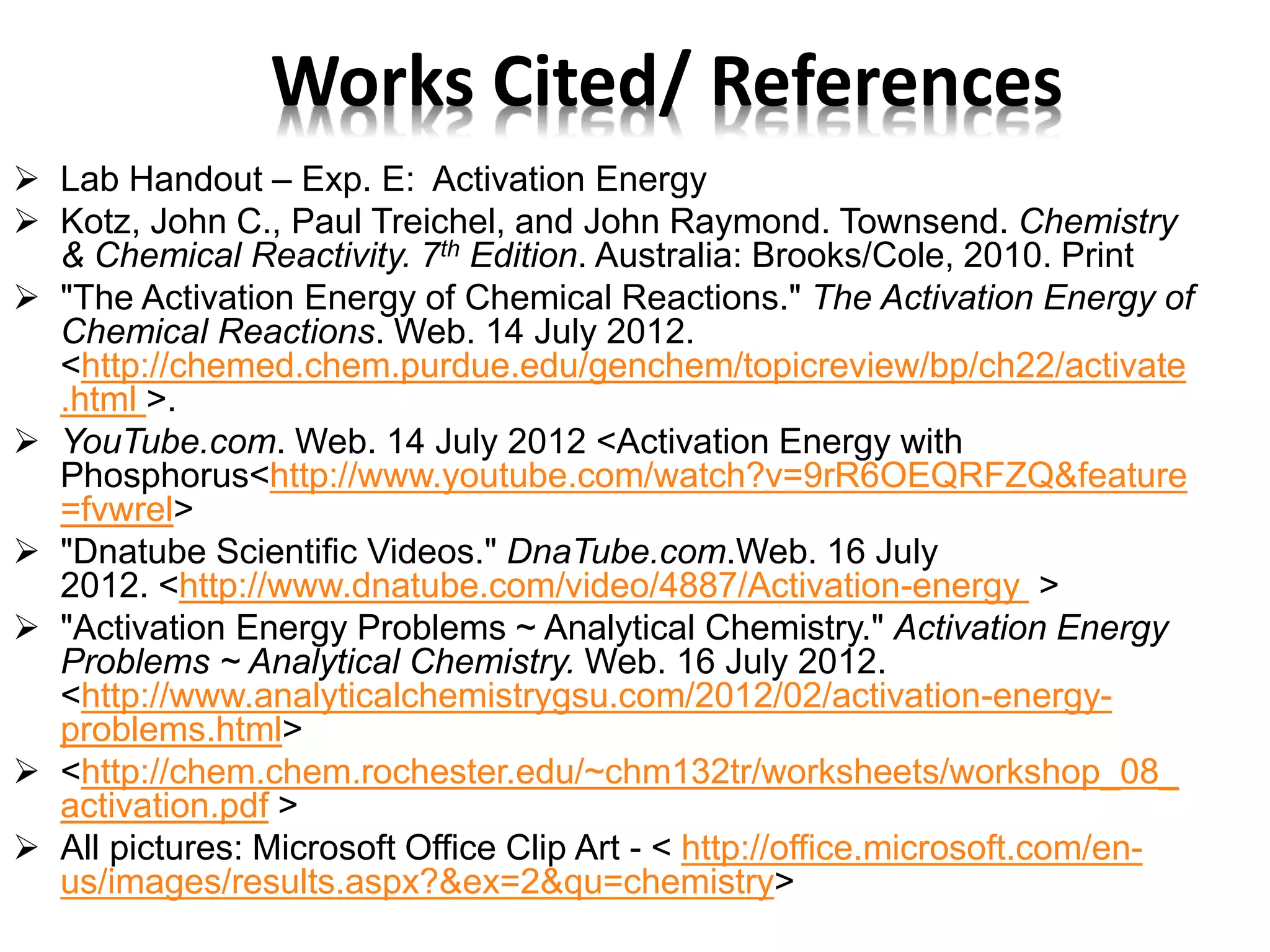  Lab Handout – Exp. E: Activation Energy
 Kotz, John C., Paul Treichel, and John Raymond. Townsend. Chemistry
& Chemical Reactivity. 7th Edition. Australia: Brooks/Cole, 2010. Print
 "The Activation Energy of Chemical Reactions." The Activation Energy of
Chemical Reactions. Web. 14 July 2012.
<http://chemed.chem.purdue.edu/genchem/topicreview/bp/ch22/activate
.html >.
 YouTube.com. Web. 14 July 2012 <Activation Energy with
Phosphorus<http://www.youtube.com/watch?v=9rR6OEQRFZQ&feature
=fvwrel>
 "Dnatube Scientific Videos." DnaTube.com.Web. 16 July
2012. <http://www.dnatube.com/video/4887/Activation-energy >
 "Activation Energy Problems ~ Analytical Chemistry." Activation Energy
Problems ~ Analytical Chemistry. Web. 16 July 2012.
<http://www.analyticalchemistrygsu.com/2012/02/activation-energy-
problems.html>
 <http://chem.chem.rochester.edu/~chm132tr/worksheets/workshop_08_
activation.pdf >
 All pictures: Microsoft Office Clip Art - < http://office.microsoft.com/en-
us/images/results.aspx?&ex=2&qu=chemistry>
Works Cited/ References
 