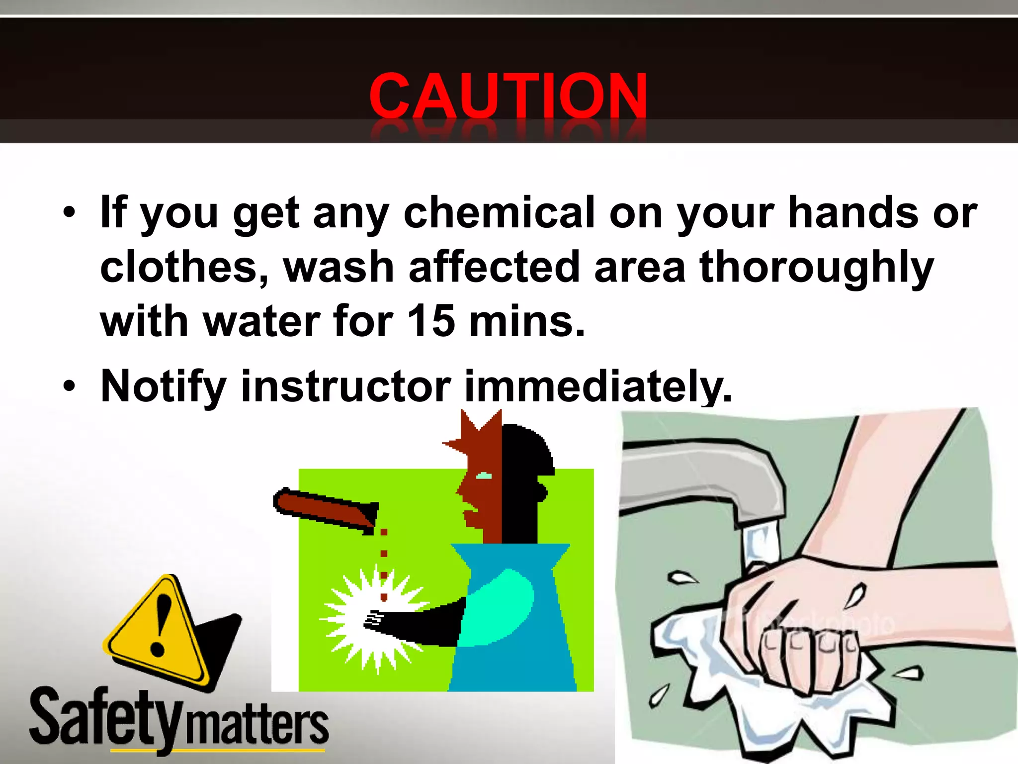 CAUTION
• If you get any chemical on your hands or
clothes, wash affected area thoroughly
with water for 15 mins.
• Notify instructor immediately.
 
