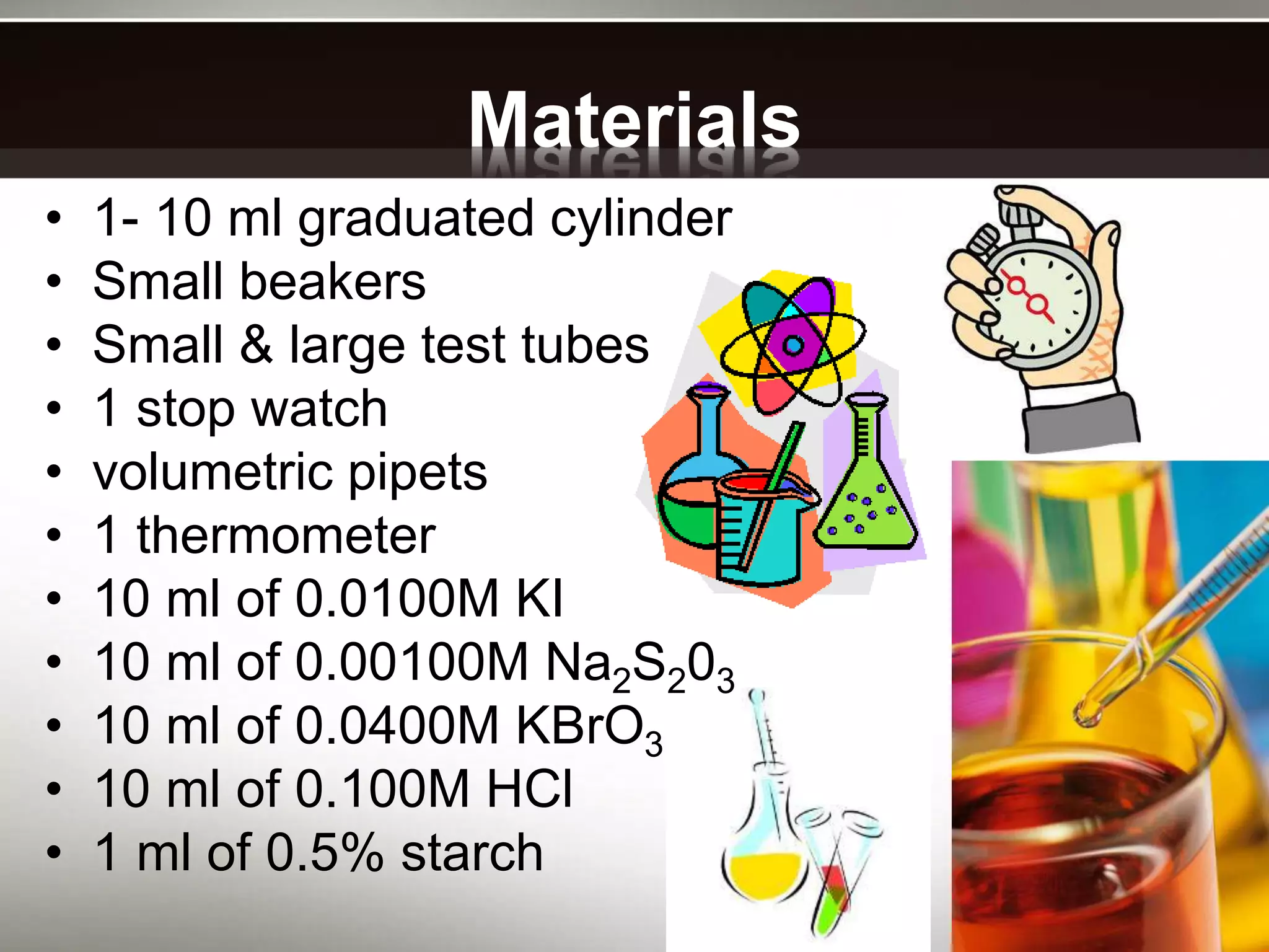 Materials
• 1- 10 ml graduated cylinder
• Small beakers
• Small & large test tubes
• 1 stop watch
• volumetric pipets
• 1 thermometer
• 10 ml of 0.0100M KI
• 10 ml of 0.00100M Na2S203
• 10 ml of 0.0400M KBrO3
• 10 ml of 0.100M HCl
• 1 ml of 0.5% starch
 