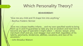 Which Personality Theory?
BEHAVIORISM!!!
“Give me any child and I’ll shape him into anything.”
--Burrhus Frederic Skinner
“Give me a dozen healthy infants ... and my own specified world to bring
them up in and I'll guarantee to take any one at random and train him to
become any type of specialist I might select — doctor, lawyer, artist,
merchant-chief and yes, even beggar-man and thief, regardless of his
talents, penchants, tendencies, abilities, vocations, and race of his
ancestors.“
--John Broadus Watson
1
 