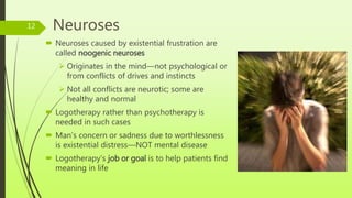Neuroses
 Neuroses caused by existential frustration are
called noogenic neuroses
 Originates in the mind—not psychological or
from conflicts of drives and instincts
 Not all conflicts are neurotic; some are
healthy and normal
 Logotherapy rather than psychotherapy is
needed in such cases
 Man’s concern or sadness due to worthlessness
is existential distress—NOT mental disease
 Logotherapy’s job or goal is to help patients find
meaning in life
12
 