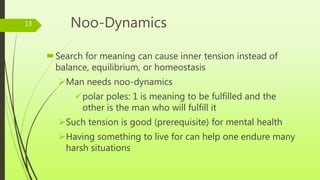 Noo-Dynamics
Search for meaning can cause inner tension instead of
balance, equilibrium, or homeostasis
Man needs noo-dynamics
polar poles: 1 is meaning to be fulfilled and the
other is the man who will fulfill it
Such tension is good (prerequisite) for mental health
Having something to live for can help one endure many
harsh situations
13
 