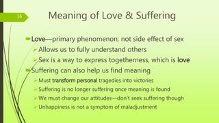Meaning of Love & Suffering
Love—primary phenomenon; not side effect of sex
Allows us to fully understand others
Sex is a way to express togetherness, which is love
Suffering can also help us find meaning
Must transform personal tragedies into victories
Suffering is no longer suffering once meaning is found
We must change our attitudes—don’t seek suffering though
Unhappiness is not a symptom of maladjustment
16
 