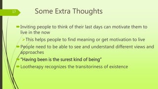 Some Extra Thoughts
Inviting people to think of their last days can motivate them to
live in the now
This helps people to find meaning or get motivation to live
People need to be able to see and understand different views and
approaches
“Having been is the surest kind of being”
Lootherapy recognizes the transitoriness of existence
17
 