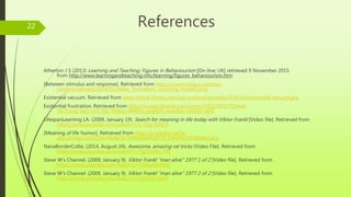 References
Atherton J S (2013) Learning and Teaching; Figures in Behaviourism [On-line: UK] retrieved 9 November 2015
from http://www.learningandteaching.info/learning/figures_behaviourism.htm
[Between stimulus and response]. Retrieved from http://coachcampus.com/wp-
content/uploads/2014/01/Aleka_Thorvalson_coaching-model1.png
Existential vacuum. Retrieved from www.critical-theory.com/wp-content/uploads/2014/01/existential-vacuum.jpg
Existential frustration. Retrieved from http://images.8tracks.com/cover/i/001/993/750/exfr-
1875.png?rect=0,0,700,700&q=98&fm=jpg&fit=max&w=640&h=640
LifespanLearning LA. (2009, January 19). Search for meaning in life today with Viktor Frankl [Video file]. Retrieved from
https://www.youtube.com/watch?v=Y_Cey-UZX-E
[Meaning of life humor]. Retrieved from https://s-media-cache-
ak0.pinimg.com/236x/96/fe/fb/96fefb6e8fcdf797104df4e2019686e2.jpg
NanaBorderCollie. (2014, August 24). Awesome, amazing rat tricks [Video File]. Retrieved from
https://www.youtube.com/watch?v=7g2rxtWu_FM
Steve W’s Channel. (2009, January 9). Viktor Frankl “man alive" 1977 1 of 2 [Video file]. Retrieved from
https://www.youtube.com/watch?v=hX4eaMUiIw0
Steve W’s Channel. (2009, January 9). Viktor Frankl “man alive" 1977 2 of 2 [Video file]. Retrieved from
https://www.youtube.com/watch?v=YpN2D_tGsiY
22
 