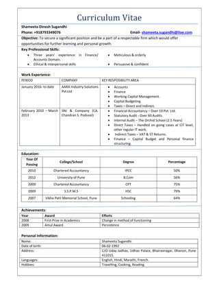 Curriculum Vitae
Shameeta Dinesh Sugandhi
Phone: +918793349076 Email- shameeta.sugandhi@live.com
Objective: To secure a significant position and be a part of a respectable firm which would offer
opportunities for further learning and personal growth.
Key Professional Skills:
 Three years’ experience in Finance/
Accounts Domain.
 Meticulous & orderly
 Ethical & interpersonal skills  Persuasive & confident
Work Experience:
PERIOD COMPANY KEY RESPOSIBILITY AREA
January 2016- to date AARA Industry Solutions
Pvt Ltd
 Accounts
 Finance
 Working Capital Management.
 Capital Budgeting.
 Taxes – Direct and Indirect.
February 2010 – March
2013
SNJ & Company (CA.
Chandran S. Poduval)
 Financial Accountancy – Over 10 Pvt. Ltd.
 Statutory Audit - Over 60 Audits.
 Internal Audit – The Orchid School (2.5 Years)
 Direct Taxes – Handled on going cases at CIT level,
other regular IT work.
 Indirect Taxes – VAT & ST Returns.
 Finance – Capital Budget and Personal finance
structuring.
Education:
Year Of
Passing
College/School Degree Percentage
2010 Chartered Accountancy IPCC 50%
2012 University of Pune B.Com 56%
2009 Chartered Accountancy CPT 75%
2009 S.S.P.M.S HSC 79%
2007 Vikhe Patil Memorial School, Pune Schooling 64%
Achievements:
Year Award Efforts
2008 First Prize in Academics Change in method of functioning
2009 Amul Award Persistence
Personal Information:
Name: Shameeta Sugandhi
Date of birth: 06-02-1992
Address: C/O Uday Jadhav, Udhav Palace, Bhairavnagar, Dhanori, Pune
411015.
Languages: English, Hindi, Marathi, French.
Hobbies: Travelling, Cooking, Reading.
 