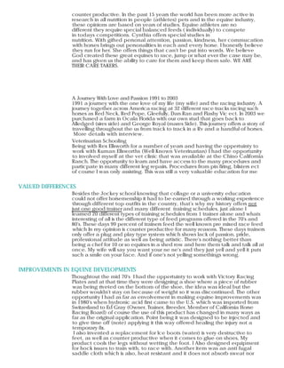 VALUED DIFFERENCES
IMPROVEMENTS IN EQUINE DEVELOPMENTS
counter productive. In the past 15 years the world has been more active in
research in all nutrition in people (athletes) pets and in the equine industry,
these opinions are based on years of studies. Equine athletes are no
different they require special balanced feeds ( individually) to compete
in todays competitions. Cynthia offers special studies in
nutrition. With gifted personal attention, passion, kindness, her commucation
with horses brings out personalities in each and every horse. I honestly believe
they run for her. She offers things that can't be put into words. We believe
God created these great equines to race, jump or what ever the case may be,
and has given us the ability to care for them and keep them safe. WE ARE
THEIR CARE TAKERS.
A Journey With Love and Passion 1991 to 2003
1991 a journey with the one love of my life (my wife) and the racing industry. A
journey together across America racing at 32 different race tracks racing such
horses as Red Neck, Red Pope, Gleefully, Dan Ran and Flashy Vic ect. In 2003 we
purchased a farm in Ocala Florida with our own stud that goes back to
Alledged (sires side) and George Royal (mares Side). This journey offers a story of
travelling throughout the us from track to track in a Rv and a handful of horses.
More details with interview.
Veterinarian Schooling
Being with Rex Ellsworth for a number of years and having the oppertuinty to
work with Kuman Ellsworths (Well Known Veterinarian) I had the opportunity
to involved myself at the vet clinic that was available at the Chino California
Ranch. The opportunity to learn and have access to the many procedures and
particpate in many different leg repairs. Procedures from pin firing, blisters ect
of course I was only assisting. This was still a very valuable education for me
Besides the Jockey school knowing that collage or a university education
could not offer horsemenship it had to be earned through a working experience
through different top outfits in the country, that's why my history offers not
just one good trainer and many different training schedules, just alone I
learned 20 different types of training schedules from 1 trainer alone and whats
interesting of all is the different type of feed programs offered in the 70's and
80's. These days 99 percent of trainers feed the well known pre mixed race feed
which In my opinion is counter productive for many reasons. These days trainers
only offer a plug and play type system which shows lack of passion, pride,
professional attitude as well as being artistic. There's nothing better than
being a chef for 10 or so equines in a shed row and here them talk and talk all at
once. My wife will say you want your ne ne's and they just yell and yell it puts
such a smile on your face. And if one's not yelling somethings wrong.
Thoughtout the mid 70's I had the oppertuinty to work with Victory Racing
Plates and at that time they were designing a shoe where a piece of rubber
was being riveted on the bottom of the shoe, the idea was ideal but the
rubber wouldn't stay on because of weight so it was discontinued. The other
opportunity I had as far as envolvement in making equine improvements was
in 1980's when hydronic acid first came to the U.S. which was imported from
Switzerland to Ed Gray (Owner, Trainer, Breeder, Member of California Horse
Bacing Board) of course the use of this product has changed in many ways as
far as the original application. Point being it was designed to be injected and
to give time off (note) applying it this way offered healing the injury not a
temporary fix.
I also invented a replacement for Ice boots (water) is very destructive to
feet, as well as counter productive when it comes to glue on shoes, My
product cools the legs without wetting the foot. I Also designed equipment
for hock issues to train with, to race with. Another item was an anti fugal
saddle cloth which is also, heat resistant and it does not absorb sweat nor
 