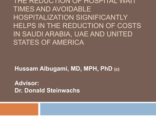 THE REDUCTION OF HOSPITAL WAIT
TIMES AND AVOIDABLE
HOSPITALIZATION SIGNIFICANTLY
HELPS IN THE REDUCTION OF COSTS
IN SAUDI ARABIA, UAE AND UNITED
STATES OF AMERICA
Hussam Albugami, MD, MPH, PhD (c)
Advisor:
Dr. Donald Steinwachs
 