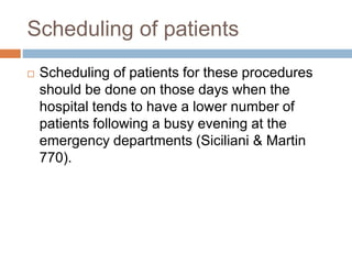 Scheduling of patients
 Scheduling of patients for these procedures
should be done on those days when the
hospital tends to have a lower number of
patients following a busy evening at the
emergency departments (Siciliani & Martin
770).
 
