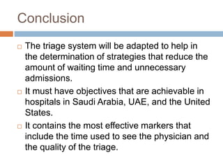 Conclusion
 The triage system will be adapted to help in
the determination of strategies that reduce the
amount of waiting time and unnecessary
admissions.
 It must have objectives that are achievable in
hospitals in Saudi Arabia, UAE, and the United
States.
 It contains the most effective markers that
include the time used to see the physician and
the quality of the triage.
 