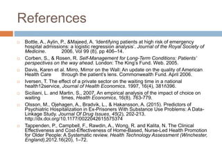 References
 Bottle, A., Aylin, P., &Majeed, A. ‘Identifying patients at high risk of emergency
hospital admissions: a logistic regression analysis’. Journal of the Royal Society of
Medicine. 2006, Vol 99 (8), pp 406–14.
 Corben, S., & Rosen, R. Self-Management for Long-Term Conditions: Patients’
perspectives on the way ahead. London: The King’s Fund. Web. 2005.
 Davis, Karen et al. Mirro, Mirror on the Wall: An update on the quality of American
Health Care through the patient’s lens. Commonwealth Fund. April 2006.
 Iversen, T. The effect of a private sector on the waiting time in a national
health12service, Journal of Health Economics. 1997, 16(4), 381ñ396.
 Siciliani, L. and Martin, S., 2007, An empirical analysis of the impact of choice on
waiting times, Health Economics, 16(8), 763-779.
 Olsson, M., Ojehagen, A., Bradvik, L., & Hakansson, A. (2015). Predictors of
Psychiatric Hospitalization in Ex-Prisoners With Substance Use Problems: A Data-
Linkage Study. Journal Of Drug Issues, 45(2), 202-213.
http://dx.doi.org/10.1177/0022042615575374
 Tappenden, P., Campbell, F., Rawdin, A., Wong, R. and Kalita, N. The Clinical
Effectiveness and Cost-Effectiveness of Home-Based, Nurse-Led Health Promotion
for Older People: A Systematic review. Health Technology Assessment (Winchester,
England),2012.16(20), 1–72.
 