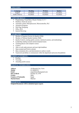 LANGUAGES:
Language Reading Written Spoken
English Excellent Excellent Excellent
Arabic (Native) Excellent Excellent Excellent
COMPUTER SKILLS:
 Programming; Visual Basic, Pascal, Fortran, C, C++
 Database; Oracle & Access
 Automatic control; Microprocessor, Microcontroller, PLC
 Animation Programs
 Web Page Designing
 Office 2010.
 Internet Browsing
CAPABILITIES
 Member of Egyptian Society for Quality (ESQ)
 Member of National Quality Institute (NQI)
 Quality Control; creating quality systems, statistical systems, and methodology
 Leadership; leading research and development teams
 Teaching physics and computer science
 Creative
 Able to work under pressure and meet tight deadlines
 Open minded and Positive attitude
 Ideas orientated, drive, and determination to achieve results
 Teamwork and ability to communicate within the department and across the platform
HOBBIES & INTERESTS :
 Reading
 Traveling
 Attending useful courses
PERSONAL INFORMATION:
Address : Al-Shourok City, Cairo
Mobile : 01140049353
Email : engmohmosilhy@gmail.com
Date of Birth : October 10, 1970
Gender : Male
Country of Nationality : Egypt
Marital Status : Married
REFERENCES
Original Documents will be submitted upon request.
3
 