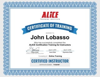 CERTIFIED INSTRUCTOR
Issue Date Expiration Date
CERTIFICATE NUMBER:
AWARDED TO:
Who has successfully completed the:
Consisting of:
Greg Crane
President & Founder, ALICE Training Institute
John Lobasso
ALICE Certification Training for Instructors
July 21, 2016 July 21, 2018
Online Training
7V3QH48F
 