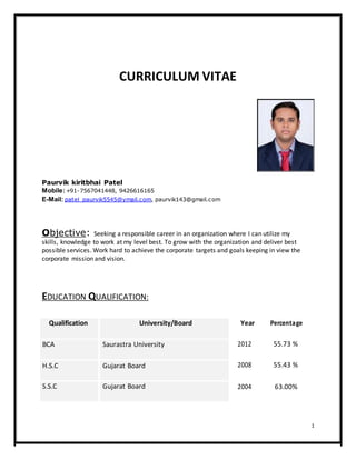 CURRICULUM VITAE
Paurvik kiritbhai Patel
Mobile:+91-7567041448, 9426616165
E-Mail: patel_paurvik5545@ymail.com, paurvik143@gmail.com
Objective: Seeking a responsible career in an organization where I can utilize my
skills, knowledge to work at my level best. To grow with the organization and deliver best
possible services. Work hard to achieve the corporate targets and goals keeping in view the
corporate mission and vision.
EDUCATION QUALIFICATION:
Qualification University/Board
BCA Saurastra University
H.S.C Gujarat Board
S.S.C Gujarat Board
Year Percentage
2012 55.73 %
2008 55.43 %
2004 63.00%
1
 