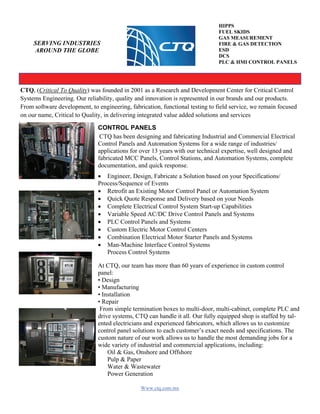 Www.ctq.com.mx
SERVING INDUSTRIES
AROUND THE GLOBE
HIPPS
FUEL SKIDS
GAS MEASUREMENT
FIRE & GAS DETECTION
ESD
DCS
PLC & HMI CONTROL PANELS
CONTROL PANELS
CTQ has been designing and fabricating Industrial and Commercial Electrical
Control Panels and Automation Systems for a wide range of industries/
applications for over 13 years with our technical expertise, well designed and
fabricated MCC Panels, Control Stations, and Automation Systems, complete
documentation, and quick response.
 Engineer, Design, Fabricate a Solution based on your Specifications/
Process/Sequence of Events 
 Retrofit an Existing Motor Control Panel or Automation System 
 Quick Quote Response and Delivery based on your Needs 
 Complete Electrical Control System Start-up Capabilities 
 Variable Speed AC/DC Drive Control Panels and Systems 
 PLC Control Panels and Systems 
 Custom Electric Motor Control Centers 
 Combination Electrical Motor Starter Panels and Systems 
 Man-Machine Interface Control Systems 
Process Control Systems 
At CTQ, our team has more than 60 years of experience in custom control
panel:
• Design
• Manufacturing
• Installation
• Repair
From simple termination boxes to multi-door, multi-cabinet, complete PLC and
drive systems, CTQ can handle it all. Our fully equipped shop is staffed by tal-
ented electricians and experienced fabricators, which allows us to customize
control panel solutions to each customer’s exact needs and specifications. The
custom nature of our work allows us to handle the most demanding jobs for a
wide variety of industrial and commercial applications, including:
Oil & Gas, Onshore and Offshore
Pulp & Paper
Water & Wastewater
Power Generation
CTQ, (Critical To Quality) was founded in 2001 as a Research and Development Center for Critical Control
Systems Engineering. Our reliability, quality and innovation is represented in our brands and our products.
From software development, to engineering, fabrication, functional testing to field service, we remain focused
on our name, Critical to Quality, in delivering integrated value added solutions and services
 
