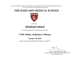 The Harvard Medical School is accredited by the Accreditation Council for Continuing Medical Education
to provide continuing medical education for physicians.
THE HARVARD MEDICAL SCHOOL
certifies that
has participated in the live activity titled
Ajay K. Singh, MBBS, FRCP, MBA
Associate Dean for Global and Continuing Education
Boston, Massachusetts Harvard Medical School
HMS CME
CME Course
January 18, 2011
and is awarded 2.0 AMA PRA Category 1 Credits™
Khuloud Sakkal
has participated in the enduring material titled
CME Online Alzheimer's Disease
October 30, 2015
and is awarded 2.0 AMA PRA Category 1 Credits™.
 