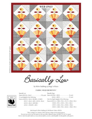 Quilt design by Helen Stubbings for Red Rooster Fabrics ©2016.
*These yardages are estimates ONLY and may change on the printed pattern.
If you do not receive your free patterns with your fabric shipment, please call 800.745.1611 to request
them or check the Quilt Gallery at www.redroosterfabrics.com for a downloadable Acrobat pdf file of the pattern.
Finishedsizeofquilt:approximately60"square
FABRIC REQUIREMENTS*
Basically Low:
Pattern #26520 – BLA1...........................13/8 yards
1/2 yard EACH of the following:
Pattern #26416 – BLA1, DKGRY1, LTGRY1
26517 – BLA1, GRY1, 26518 – BLA1
26519 – BLA1, GRYCRE1
26521 – DKGRY1, GRY1
by Helen Stubbings of Hugs‘ n Kisses
Basically Hugs:
Pattern #25040 – RED1...........................7/8 yard
26422 – RED1...........................2/3 yard
One Fat Eighth EACH of the following:
Pattern #24112 – ORA1, YEL1, 24113 – ORA1, YEL1
25040 – YEL1, 25041 – YEL1, ORA1
25043 – ORA1, YEL1, 25044 – ORA1
25045 – ORA1, YEL1, 26422 – ORA1, YEL1
WEB ONLY
 