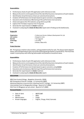 Performance Test Engineer Page 3
Responsibilities
 Performance check of each ATG application with reference to SLA.
 Measure the end-to-endresponsetime of the identified business transactions of each module.
 Identification of performance critical user activities/transactions.
 Creation of Performance test Scripts based on given scenarios using Jmeter.
 Execution and simultaneous Monitoring of the performance test scenarios.
 Check and capture the CPU statistics using JAVA visual VM.
 Capture the First byte response time if required.
 Generate the report based on Jmeter load test.
 Involved in analyzing the Jmeter & New relic report and in finding out the bottlenecks.
Project 4#
Organization : Professional Access Software Development Pvt. Ltd.
Job Location : Bangalore India
My Role : Test Engineer
Technology : Java ATG
Tools : Jmeter, New relic
Project Overview
Mr. Price groupis Fashion value retailer, selling predominantly for cash. The Group retails Apparel
Home-ware andSportswearandisone of the fastestgrowingretailersinSouthAfrica.Theirbusiness
model is synonymous with offering fashionable merchandise at excellent value.
Responsibilities
 Performance check of each ATG application with reference to SLA.
 Measure the end-to-endresponsetime of the identified business transactions of each module.
 Identification of performance critical user activities/transactions.
 Creation of Performance test Scripts based on given scenarios using Jmeter.
 Execution and simultaneous Monitoring of the performance test scenarios.
 Generate the report based on Jmeter load test.
 Involved in analyzing the Jmeter & New relic report.
EDUCATION:
MCA from Surana College - Bangalore University. (2010)
BSC (Computers) from B.T College - S.V University (2007)
Advanced diploma in tourism & air ticketing from B.T College - S.V University (2007)
Intermediate from Sri Ranganatha College - Board of A.P (2004)
SSLC from Sri Bhagavan sai ram school - Board of A.P (2002)
Personal Details:
 Date of Birth :- 08/07/1987
 Gender :- Male
 Marital status :- Single
 Known languages :- English, Telugu, Hindi, Kannada
 