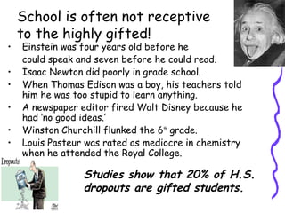 School is often not receptive
to the highly gifted!
• Einstein was four years old before he
could speak and seven before he could read.
• Isaac Newton did poorly in grade school.
• When Thomas Edison was a boy, his teachers told
him he was too stupid to learn anything.
• A newspaper editor fired Walt Disney because he
had ‘no good ideas.’
• Winston Churchill flunked the 6th
grade.
• Louis Pasteur was rated as mediocre in chemistry
when he attended the Royal College.
Studies show that 20% of H.S.
dropouts are gifted students.
 