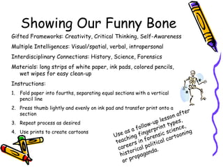 Showing Our Funny Bone
Gifted Frameworks: Creativity, Critical Thinking, Self-Awareness
Multiple Intelligences: Visual/spatial, verbal, intrapersonal
Interdisciplinary Connections: History, Science, Forensics
Materials: long strips of white paper, ink pads, colored pencils,
wet wipes for easy clean-up
Instructions:
1. Fold paper into fourths, separating equal sections with a vertical
pencil line
2. Press thumb lightly and evenly on ink pad and transfer print onto a
section
3. Repeat process as desired
4. Use prints to create cartoons
Use as a follow-up lesson after
teaching fingerprint types,
careers in forensic science,
historical political cartooning
or propaganda.
 