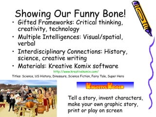 Showing Our Funny Bone!
• Gifted Frameworks: Critical thinking,
creativity, technology
• Multiple Intelligences: Visual/spatial,
verbal
• Interdisciplinary Connections: History,
science, creative writing
• Materials: Kreative Komix software
http://www.kreativekomix.com/
Titles: Science, US History, Dinosaurs, Science Fiction, Fairy Tale, Super Hero
Tell a story, invent characters,
make your own graphic story,
print or play on screen
 