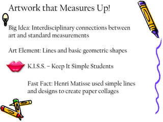 Artwork that Measures Up!
Big Idea: Interdisciplinary connections between
art and standard measurements
Art Element: Lines and basic geometric shapes
K.I.S.S. – Keep It Simple Students
Fast Fact: Henri Matisse used simple lines
and designs to create paper collages
 