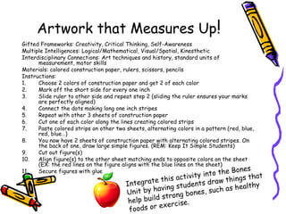 Artwork that Measures Up!
Gifted Frameworks: Creativity, Critical Thinking, Self-Awareness
Multiple Intelligences: Logical/Mathematical, Visual/Spatial, Kinesthetic
Interdisciplinary Connections: Art techniques and history, standard units of
measurement, motor skills
Materials: colored construction paper, rulers, scissors, pencils
Instructions:
1. Choose 2 colors of construction paper and get 2 of each color
2. Mark off the short side for every one inch
3. Slide ruler to other side and repeat step 2 (sliding the ruler ensures your marks
are perfectly aligned)
4. Connect the dots making long one inch stripes
5. Repeat with other 3 sheets of construction paper
6. Cut one of each color along the lines creating colored strips
7. Paste colored strips on other two sheets, alternating colors in a pattern (red, blue,
red, blue…)
8. You now have 2 sheets of construction paper with alternating colored stripes. On
the back of one, draw large simple figures. (REM: Keep It Simple Students)
9. Cut out figure(s)
10. Align figure(s) to the other sheet matching ends to opposite colors on the sheet
(EX: the red lines on the figure aligns with the blue lines on the sheet)
11. Secure figures with glue
Integrate this activity into the Bones
Unit by having students draw things that
help build strong bones, such as healthy
foods or exercise.
 