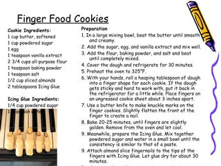 Cookie Ingredients:
1 cup butter, softened
1 cup powdered sugar
1 egg
1 teaspoon vanilla extract
2 3/4 cups all-purpose flour
1 teaspoon baking powder
1 teaspoon salt
1/2 cup sliced almonds
2 tablespoons Icing Glue
Icing Glue Ingredients:
1/4 cup powdered sugar
1 teaspoon water
Preparation
1. In a large mixing bowl, beat the butter until smooth
and creamy.
2. Add the sugar, egg, and vanilla extract and mix well.
3. Add the flour, baking powder, and salt and beat
until completely mixed.
4. Cover the dough and refrigerate for 30 minutes.
5. Preheat the oven to 325°F.
6. With your hands, roll a heaping tablespoon of dough
into a finger shape for each cookie. If the dough
gets sticky and hard to work with, put it back in
the refrigerator for a little while. Place fingers on
an ungreased cookie sheet about 3 inches apart.
7. Use a butter knife to make knuckle marks on the
finger cookies. Slightly flatten the front of the
finger to create a nail.
8. Bake 20-25 minutes, until fingers are slightly
golden. Remove from the oven and let cool.
9. Meanwhile, prepare the Icing Glue. Mix together
powdered sugar and water in a small bowl until the
consistency is similar to that of a paste.
9. Attach almond slice fingernails to the tips of the
fingers with Icing Glue. Let glue dry for about 30
minutes.
Finger Food Cookies
 