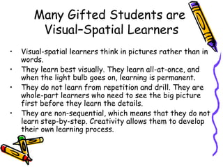 Many Gifted Students are
Visual–Spatial Learners
• Visual-spatial learners think in pictures rather than in
words.
• They learn best visually. They learn all-at-once, and
when the light bulb goes on, learning is permanent.
• They do not learn from repetition and drill. They are
whole-part learners who need to see the big picture
first before they learn the details.
• They are non-sequential, which means that they do not
learn step-by-step. Creativity allows them to develop
their own learning process.
 