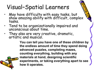 Visual–Spatial Learners
• May have difficulty with easy tasks, but
show amazing ability with difficult, complex
tasks.
• Tend to be organizationally impaired and
unconscious about time.
• They also are very creative, dramatic,
artistic and musical.
You can tell you have one of these children by
the endless amount of time they spend doing
advanced puzzles, completing mazes,
counting everything, building with any
materials at hand, designing scientific
experiments, or taking everything apart to see
how it operates.
 