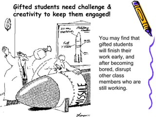 You may find that
gifted students
will finish their
work early, and
after becoming
bored, disrupt
other class
members who are
still working.
Gifted students need challenge &
creativity to keep them engaged!
 