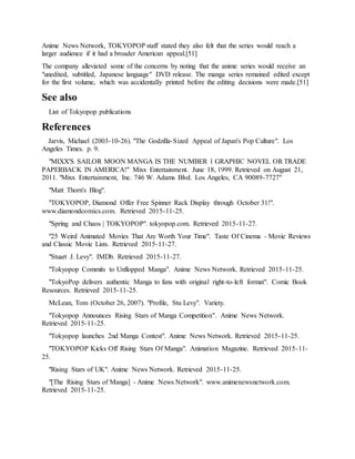 Anime News Network, TOKYOPOP staff stated they also felt that the series would reach a
larger audience if it had a broader American appeal.[51]
The company alleviated some of the concerns by noting that the anime series would receive an
"unedited, subtitled, Japanese language" DVD release. The manga series remained edited except
for the first volume, which was accidentally printed before the editing decisions were made.[51]
See also
List of Tokyopop publications
References
Jarvis, Michael (2003-10-26). "The Godzilla-Sized Appeal of Japan's Pop Culture". Los
Angeles Times. p. 9.
"MIXX'S SAILOR MOON MANGA IS THE NUMBER 1 GRAPHIC NOVEL OR TRADE
PAPERBACK IN AMERICA!" Mixx Entertainment. June 18, 1999. Retrieved on August 21,
2011. "Mixx Entertainment, Inc. 746 W. Adams Blvd. Los Angeles, CA 90089-7727"
"Matt Thorn's Blog".
"TOKYOPOP, Diamond Offer Free Spinner Rack Display through October 31!".
www.diamondcomics.com. Retrieved 2015-11-25.
"Spring and Chaos | TOKYOPOP". tokyopop.com. Retrieved 2015-11-27.
"25 Weird Animated Movies That Are Worth Your Time". Taste Of Cinema - Movie Reviews
and Classic Movie Lists. Retrieved 2015-11-27.
"Stuart J. Levy". IMDb. Retrieved 2015-11-27.
"Tokyopop Commits to Unflopped Manga". Anime News Network. Retrieved 2015-11-25.
"TokyoPop delivers authentic Manga to fans with original right-to-left format". Comic Book
Resources. Retrieved 2015-11-25.
McLean, Tom (October 26, 2007). "Profile, Stu Levy". Variety.
"Tokyopop Announces Rising Stars of Manga Competition". Anime News Network.
Retrieved 2015-11-25.
"Tokyopop launches 2nd Manga Contest". Anime News Network. Retrieved 2015-11-25.
"TOKYOPOP Kicks Off Rising Stars Of Manga". Animation Magazine. Retrieved 2015-11-
25.
"Rising Stars of UK". Anime News Network. Retrieved 2015-11-25.
"[The Rising Stars of Manga] - Anime News Network". www.animenewsnetwork.com.
Retrieved 2015-11-25.
 