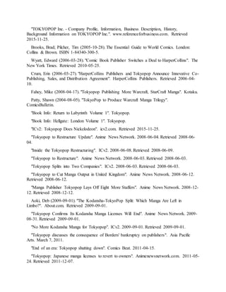 "TOKYOPOP Inc. - Company Profile, Information, Business Description, History,
Background Information on TOKYOPOP Inc.". www.referenceforbusiness.com. Retrieved
2015-11-25.
Brooks, Brad; Pilcher, Tim (2005-10-28). The Essential Guide to World Comics. London:
Collins & Brown. ISBN 1-84340-300-5.
Wyatt, Edward (2006-03-28). "Comic Book Publisher Switches a Deal to HarperCollins". The
New York Times. Retrieved 2010-05-25.
Crum, Erin (2006-03-27). "HarperCollins Publishers and Tokyopop Announce Innovative Co-
Publishing, Sales, and Distribution Agreement". HarperCollins Publishers. Retrieved 2006-04-
10.
Fahey, Mike (2008-04-17). "Tokyopop Publishing More Warcraft, StarCraft Manga". Kotaku.
Patty, Shawn (2004-08-05). "TokyoPop to Produce Warcraft Manga Trilogy".
ComicsBulletin.
"Book Info: Return to Labyrinth Volume 1". Tokyopop.
"Book Info: Hellgate: London Volume 1". Tokyopop.
"ICv2: Tokyopop Does Nickelodeon". icv2.com. Retrieved 2015-11-25.
"Tokyopop to Restructure Update". Anime News Network. 2008-06-04. Retrieved 2008-06-
04.
"Inside the Tokyopop Restructuring". ICv2. 2008-06-08. Retrieved 2008-06-09.
"Tokyopop to Restructure". Anime News Network. 2008-06-03. Retrieved 2008-06-03.
"Tokyopop Splits into Two Companies". ICv2. 2008-06-03. Retrieved 2008-06-03.
"Tokyopop to Cut Manga Output in United Kingdom". Anime News Network. 2008-06-12.
Retrieved 2008-06-12.
"Manga Publisher Tokyopop Lays Off Eight More Staffers". Anime News Network. 2008-12-
12. Retrieved 2008-12-12.
Aoki, Deb (2009-09-01). "The Kodansha-TokyoPop Split: Which Manga Are Left in
Limbo?". About.com. Retrieved 2009-09-01.
"Tokyopop Confirms Its Kodansha Manga Licenses Will End". Anime News Network. 2009-
08-31. Retrieved 2009-09-01.
"No More Kodansha Manga for Tokyopop". ICv2. 2009-09-01. Retrieved 2009-09-01.
"Tokyopop discusses the consequence of Borders' bankruptcy on publishers". Asia Pacific
Arts. March 7, 2011.
"End of an era: Tokyopop shutting down". Comics Beat. 2011-04-15.
"Tokyopop: Japanese manga licenses to revert to owners". Animenewsnetwork.com. 2011-05-
24. Retrieved 2011-12-07.
 
