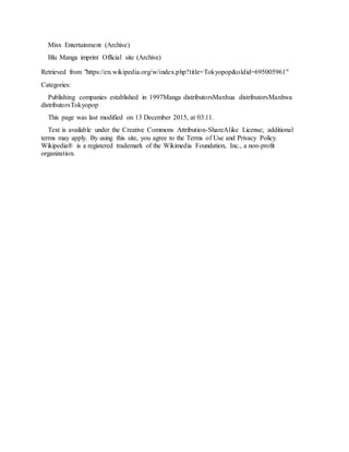 Mixx Entertainment (Archive)
Blu Manga imprint Official site (Archive)
Retrieved from "https://en.wikipedia.org/w/index.php?title=Tokyopop&oldid=695005961"
Categories:
Publishing companies established in 1997Manga distributorsManhua distributorsManhwa
distributorsTokyopop
This page was last modified on 13 December 2015, at 03:11.
Text is available under the Creative Commons Attribution-ShareAlike License; additional
terms may apply. By using this site, you agree to the Terms of Use and Privacy Policy.
Wikipedia® is a registered trademark of the Wikimedia Foundation, Inc., a non-profit
organization.
 