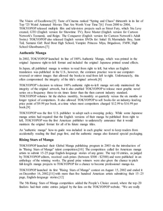 The Vision of Escaflowne.[5] Taste of Cinema ranked “Spring and Chaos” thirteenth in its list of
Top “25 Weird Animated Movies That Are Worth Your Time.”[6] From 2000 to 2004,
TOKYOPOP released multiple film and television projects such as Street Fury, which Stu Levy
created, GTO (English version for Showtime TV), Rave Master (English version for Cartoon
Network's Toonami), and Reign: The Conqueror (English version for Cartoon Network's Adult
Swim.) TOKYOPOP also released English version DVDs for: Initial D, Marmalade Boy, Saint
Tail, Samurai Girl: Real Bout High School, Vampire Princess Miyu, Brigadoon, FMW, High
School Ghostbusters.[7]
Authentic Manga
In 2002, TOKYOPOP launched its line of 100% Authentic Manga, which was printed in the
original Japanese right-to-left format and included the original Japanese printed sound effects.
In Japan, all published manga is written to read from right to left, but when an English
translation was published in the U.S., however, the common practice was to use computer-
reversed or mirror images that allowed the books to read from left to right. Unfortunately, this
often compromised the integrity of the title's original artwork.[8]
TOKYOPOP’s decision to release 100% authentic right-to-left manga not only maintained the
integrity of the original artwork, but it also enabled TOKYOPOP to release most graphic novel
series on a frequency three-to-six times faster than the then current industry standard.
TOKYOPOP volumes hit the shelves monthly, bi-monthly or quarterly versus the six months or
longer typical of competitors. It also allowed TOKYOPOP to sell books for an industry-leading
price point of $9.99 per book, at a time when most competitors charged $12.99 to $16.99 per
book.[9]
TOKYOPOP was the first U.S. publisher to adopt such a sweeping policy. While some Japanese
manga artists had required that the English versions of their manga be published from right to
left, TOKYOPOP was the first American publisher to unilaterally announce that it would
maintain the original format for all of its future manga titles.
An "authentic manga" how-to guide was included in each graphic novel to keep readers from
accidentally reading the final page first, and the authentic manga also featured special packaging.
Rising Stars of Manga
TOKYOPOP launched their Global Manga publishing program in 2003 via the introduction of
its "Rising Stars of Manga" talent competition.[10] The competition called for American manga
artists to submit 15-25 page English-language stories of any genre. The top 10 entries, as judged
by TOKYOPOP editors, received cash prizes (between $500 - $2500) and were published in an
anthology of the winning works. The grand prize winners were also given the chance to pitch
full-length manga projects to TOKYOPOP for a chance to become professional manga-ka.
TOKYOPOP launched its first "Rising Stars of Manga" contest on August 15, 2002 and ended it
on December 16, 2002,[11] with more than five hundred American artists submitting their 15–25
page, English-language stories.[12]
The 5th Rising Stars of Manga competition added the People’s Choice award, where the top-20
finalists had their entire entries judged by the fans on the TOKYOPOP website. “We are really
 