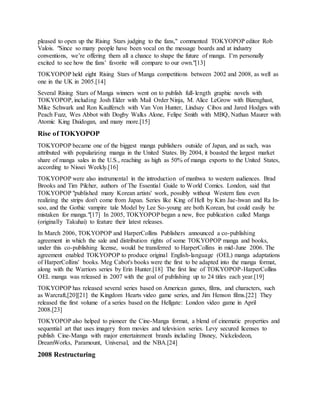 pleased to open up the Rising Stars judging to the fans," commented TOKYOPOP editor Rob
Valois. "Since so many people have been vocal on the message boards and at industry
conventions, we’re offering them all a chance to shape the future of manga. I’m personally
excited to see how the fans’ favorite will compare to our own."[13]
TOKYOPOP held eight Rising Stars of Manga competitions between 2002 and 2008, as well as
one in the UK in 2005.[14]
Several Rising Stars of Manga winners went on to publish full-length graphic novels with
TOKYOPOP, including Josh Elder with Mail Order Ninja, M. Alice LeGrow with Bizenghast,
Mike Schwark and Ron Kaulfersch with Van Von Hunter, Lindsay Cibos and Jared Hodges with
Peach Fuzz, Wes Abbot with Dogby Walks Alone, Felipe Smith with MBQ, Nathan Maurer with
Atomic King Daidogan, and many more.[15]
Rise of TOKYOPOP
TOKYOPOP became one of the biggest manga publishers outside of Japan, and as such, was
attributed with popularizing manga in the United States. By 2004, it boasted the largest market
share of manga sales in the U.S., reaching as high as 50% of manga exports to the United States,
according to Nissei Weekly.[16]
TOKYOPOP were also instrumental in the introduction of manhwa to western audiences. Brad
Brooks and Tim Pilcher, authors of The Essential Guide to World Comics. London, said that
TOKYOPOP "published many Korean artists' work, possibly without Western fans even
realizing the strips don't come from Japan. Series like King of Hell by Kim Jae-hwan and Ra In-
soo, and the Gothic vampire tale Model by Lee So-young are both Korean, but could easily be
mistaken for manga."[17] In 2005, TOKYOPOP began a new, free publication called Manga
(originally Takuhai) to feature their latest releases.
In March 2006, TOKYOPOP and HarperCollins Publishers announced a co-publishing
agreement in which the sale and distribution rights of some TOKYOPOP manga and books,
under this co-publishing license, would be transferred to HarperCollins in mid-June 2006. The
agreement enabled TOKYOPOP to produce original English-language (OEL) manga adaptations
of HarperCollins' books. Meg Cabot's books were the first to be adapted into the manga format,
along with the Warriors series by Erin Hunter.[18] The first line of TOKYOPOP-HarperCollins
OEL manga was released in 2007 with the goal of publishing up to 24 titles each year.[19]
TOKYOPOP has released several series based on American games, films, and characters, such
as Warcraft,[20][21] the Kingdom Hearts video game series, and Jim Henson films.[22] They
released the first volume of a series based on the Hellgate: London video game in April
2008.[23]
TOKYOPOP also helped to pioneer the Cine-Manga format, a blend of cinematic properties and
sequential art that uses imagery from movies and television series. Levy secured licenses to
publish Cine-Manga with major entertainment brands including Disney, Nickelodeon,
DreamWorks, Paramount, Universal, and the NBA.[24]
2008 Restructuring
 