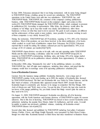 In June 2008, Tokyopop announced that it was being restructured, with its name being changed
to TOKYOPOP Group, a holding group for several new subsidiaries. The TOKYOPOP
operations in the United States were split into two subsidiaries: TOKYOPOP, Inc., and
TOKYOPOP Media. TOKYOPOP, Inc. consisted of the company's existing publications
business, while TOKYOPOP Media focused on the company's digital and comics-to-film
works.[25] TOKYOPOP Media managed the TOKYOPOP website, which continued to promote
its publications.[26] According to representative Mike Kiley, the divisions would allow the
company to "set things up in ways that would very clearly and definitively allow those
businesses to focus on what they need to do to succeed. The goals in each company are different
and the achievement of those goals is more realistic, more possible if everyone working in each
of those companies is very clearly focused."[26]
During the restructure, TOKYOPOP laid off 39 positions, equating to 35%–40% of its American
workforce. Most of the positions cut were those involved in the direct publication of its books
which resulted in a scale back of publication output from Tokyopop, Inc.[25][26] Tokyopop
reported that it would be cutting the volumes released per year by approximately 50%, to an
average of 20–22 volumes per month.[26][27][28]
TOKYOPOP's Japan division was also to be split, with one unit operating under TOKYOPOP
Media and the other becoming a subsidiary under the overall TOKYOPOP Group.[28] In
response to TOKYOPOP's restructuring, declining sales, and losing 20% of its manga market
share, TOKYOPOP UK cut its publication release schedule from approximately 25 volumes a
month to 20.[29]
In December 2008, citing "dramatically low sales" in the publishing industry as a whole,
TOKYOPOP, Inc., laid off eight more employees, including three editors, and noted that the
company would have to rearrange some of its upcoming publication schedules.[30]
Loss of Kodansha Licenses
Licenses from the Japanese manga publisher Kodansha, historically, were a large part of
TOKYOPOP's catalog. In the years leading up to 2009, the number of Kodansha titles licensed
by TOKYOPOP decreased. The final new Kodansha title was Tokko by Tohru Fujisawa, and the
final batch of volumes of Kodansha titles appeared around March 2009. Around that time
Kodansha began to consistently give licenses to its manga to competitor Del Rey Manga. Deb
Aoki of About.com said "Well, more or less. You get the idea. If you're the type who reads the
tea leaves of the manga publishing biz, you kinda sensed that things weren't quite the same as
they used to be."[31]
On August 31, 2009, TOKYOPOP announced Kodansha was allowing all of its licensing
agreements with the North American and German divisions of TOKYOPOP to expire for reasons
unknown. Due to this loss in licensing, TOKYOPOP was forced to leave several Kodansha series
unfinished, including the popular Rave Master, Initial D, GetBackers, and Life series. It would
be unable to reprint any previously published volumes, rendering all Kodansha-owned
TOKYOPOP releases out-of-print.[32]
Several other titles licensed and published by TOKYOPOP, including best sellers Cardcaptor
Sakura, Chobits, Clover, and Magic Knight Rayearth, were reacquired by Dark Horse Comics,
though two other titles Kodansha licensed to Dark Horse had since transferred to Random House
 