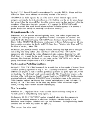 by then.[31][32] Samurai Deeper Kyo was relicensed by competitor Del Rey Manga, a division
of Random House, which published the remaining volumes of the series.[32]
TOKYOPOP said that it expected the loss of the licenses to have minimal impact on the
company economically due to its diversification of their holdings over the last few years, though
they acknowledged the loss would hurt fans of the ongoing series who face uncertainty about the
completion of those titles from other companies. ICv2 reported that TOKYOPOP would
continue to publish light novels from Kodansha and that Kodansha appeared to be planning to
publish its own titles through its partnership with Random House.[33]
Resignations and Layoffs
In February 2011, the president and chief operating officer, John Parker, resigned from the
company and took the position of vice president of business development for Diamond. This
came shortly after Diamond became TOKYOPOP's new distributor, taking the business from
Harper Collins. TOKYOPOP did not name a replacement for Parker. Parker's departure left only
three remaining executives: the founder and CEO, Stuart Levy; Publisher, Mike Kiley; and Vice
President of Inventory, Victor Chin.
On March 1, TOKYOPOP continued to layoff workers, removing many high-profile employees
such as long-time manga editors Lilian Diaz-Przyhyl and Troy Lewter. TOKYOPOP's
management also eliminated the position of director of sales operations. In an interview with
ICv2, Stuart Levy revealed that the layoffs were due to Borders Group, TOKYOPOP's largest
customer, filing bankruptcy in March 2011, no longer carrying TOKYOPOP stock, and not
paying debts that the company owed to TOKYOPOP.[34]
North American Publishing Shutdown
On April 15, 2011, TOKYOPOP announced that it would close its Los Angeles, CA-based North
American publishing operations on May 31, 2011. According to the release, TOKYOPOP's film
and television projects, as well as European publishing operations and global rights sales, would
not be closing. The UK branch would cease to operate after May 31 due to their reliance on the
importing of the North American branch's product. Stuart Levy, TOKYOPOP's founder, released
a personal statement reaffirming TOKYOPOP's role in introducing manga to the mainstream
North American audience and thanking fans, creators, and employees for their dedication.[35]
On May 24, TOKYOPOP stated that the manga they licensed would revert to their original
owners, who may license the titles to other companies.[36]
New Incarnation
In October 2011, Tokyopop's official Twitter account released a message stating that its
"ultimate goal is to start publishing manga again".[37]
On December 10, 2012, TOKYOPOP's website relaunched with a letter from management
stating that the company was down to a few select employees who were starting a 'new
incarnation' of the company. Partnered with 'Right Stuf on Demand', they began offering ebooks
of various titles for which they retained the rights.[38]
Their company blog article stated:
 