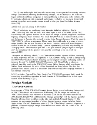 "Luckily new technologies that have only very recently become practical are enabling us to re-
emerge. Conventional publishing has irrevocably changed, and it is impractical for all but the
largest and most established companies to pursue publishing as it has gone on for centuries. But
by embracing ebook and print-on-demand technologies, we believe we can move forward and
continue to produce some amazing manga as well as bring you Asian Pop Culture in many
forms."[39]
A letter from Levy on January 6, 2013 stated:
"Digital technology has transformed many industries including publishing. This hit
TOKYOPOP very hard since we didn’t have ebook rights to most of our series (except OEL).
Unfortunately our Japanese licensors did not move fast enough to provide a legitimate alternative
to piracy, and piracy shows no mercy. As a result, TOKYOPOP had to shut down its LA office
and the licenses to Japanese titles expired, reverting to the Japanese licensors. What that means is
TOKYOPOP is evolving as a company. I know many fans would prefer us to return to being a
manga publisher like we were for most of our history. However, manga will never disappear –
we will do what we can to deliver manga. I plan on experimenting with new ways to bring you
Asian pop culture. Please keep an open mind – and give feedback (not just negative when you
don’t like something but also positive when you like something) so we can tweak our
approach."[40]
Throughout the publishing closure, TOYKOPOP Media remained open for business, continuing
its efforts to produce film and TV adaptations of TOKYOPOP’s manga, as well as reinvigorating
the TOKYOPOP YouTube channel, launching several original web series and adding trailers for
Japanese film and TV. In 2013, TOKYOPOP partnered with MondoMedia to release an
animated short film based on the TOKYOPOP manga Riding Shotgun, which was directed by
Michael Davis and starred the voices of Yuri Lowenthal and Jessy Schram. The short film
garnered over a million views in its first month, and led to an IndieGoGo campaign to finance a
full animated series.[41]
In 2015, at Anime Expo and San Diego Comic-Con, TOKYOPOP announced that it would be
relaunching its publishing operations in North America in 2016 and hinted that its first major
licensor would be Disney.[42][43]
Foreign Markets
TOKYOPOP Germany
In the summer of 2004, TOKYOPOP founded its first foreign branch in Germany, incorporated
as TOKYOPOP GmbH and headquartered in Hamburg. The first manga and manhwa by
TOKYOPOP Germany were published in November 2004, and the first anime in the fall of
2005. In 2006, TOKYOPOP GmbH entered a "strategic partnership" with the Japanese publisher
Shueisha, allowing them to publish popular titles such as Death Note and Bleach.[44] The
company has also released a number of original German-language manga, including Gothic
Sports, winner of a 2007 Sondermann award.[45] TOKYOPOP GmbH continues to operate as a
publisher of German-language manga for the international market after the closure of the US
publishing office.
 