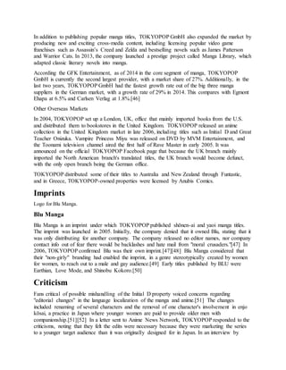 In addition to publishing popular manga titles, TOKYOPOP GmbH also expanded the market by
producing new and exciting cross-media content, including licensing popular video game
franchises such as Assassin’s Creed and Zelda and bestselling novels such as James Patterson
and Warrior Cats. In 2013, the company launched a prestige project called Manga Library, which
adapted classic literary novels into manga.
According the GFK Entertainment, as of 2014 in the core segment of manga, TOKYOPOP
GmbH is currently the second largest provider, with a market share of 27%. Additionally, in the
last two years, TOKYOPOP GmbH had the fastest growth rate out of the big three manga
suppliers in the German market, with a growth rate of 29% in 2014. This compares with Egmont
Ehapa at 6.5% and Carlsen Verlag at 1.8%.[46]
Other Overseas Markets
In 2004, TOKYOPOP set up a London, UK, office that mainly imported books from the U.S.
and distributed them to bookstores in the United Kingdom. TOKYOPOP released an anime
collection in the United Kingdom market in late 2006, including titles such as Initial D and Great
Teacher Onizuka. Vampire Princess Miyu was released on DVD by MVM Entertainment, and
the Toonami television channel aired the first half of Rave Master in early 2005. It was
announced on the official TOKYOPOP Facebook page that because the UK branch mainly
imported the North American branch's translated titles, the UK branch would become defunct,
with the only open branch being the German office.
TOKYOPOP distributed some of their titles to Australia and New Zealand through Funtastic,
and in Greece, TOKYOPOP-owned properties were licensed by Anubis Comics.
Imprints
Logo for Blu Manga.
Blu Manga
Blu Manga is an imprint under which TOKYOPOP published shōnen-ai and yaoi manga titles.
The imprint was launched in 2005. Initially, the company denied that it owned Blu, stating that it
was only distributing for another company. The company released no editor names, nor company
contact info out of fear there would be backlashes and hate mail from "moral crusaders."[47] In
2006, TOKYOPOP confirmed Blu was their own imprint.[47][48] Blu Manga considered that
their "non-girly" branding had enabled the imprint, in a genre stereotypically created by women
for women, to reach out to a male and gay audience.[49] Early titles published by BLU were
Earthian, Love Mode, and Shinobu Kokoro.[50]
Criticism
Fans critical of possible mishandling of the Initial D property voiced concerns regarding
"editorial changes" in the language localization of the manga and anime.[51] The changes
included renaming of several characters and the removal of one character's involvement in enjo
kōsai, a practice in Japan where younger women are paid to provide older men with
companionship.[51][52] In a letter sent to Anime News Network, TOKYOPOP responded to the
criticisms, noting that they felt the edits were necessary because they were marketing the series
to a younger target audience than it was originally designed for in Japan. In an interview by
 