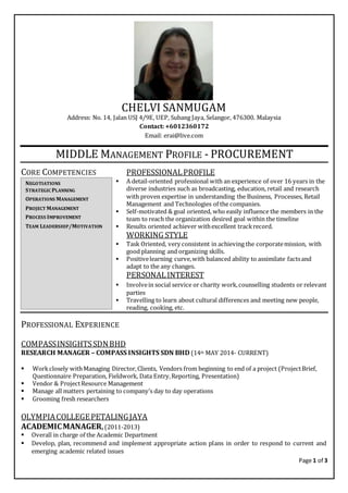 Page 1 of 3
CHELVI SANMUGAM
Address: No. 14, Jalan USJ 4/9E, UEP, Subang Jaya, Selangor, 476300. Malaysia
Contact: +6012360172
Email: erai@live.com
MIDDLE MANAGEMENT PROFILE - PROCUREMENT
CORE COMPETENCIES PROFESSIONALPROFILE
 A detail-oriented professional with an experience of over 16 years in the
diverse industries such as broadcasting, education, retail and research
with proven expertise in understanding the Business, Processes, Retail
Management and Technologies of the companies.
 Self-motivated & goal oriented, who easily influence the members in the
team to reach the organization desired goal within the timeline
 Results oriented achiever withexcellent trackrecord.
WORKING STYLE
 Task Oriented, very consistent in achieving the corporatemission, with
good planning and organizing skills.
 Positivelearning curve,with balanced ability to assimilate factsand
adapt to the any changes.
PERSONALINTEREST
 Involvein social service or charity work,counselling students or relevant
parties
 Travelling to learn about cultural differences and meeting new people,
reading, cooking, etc.
PROFESSIONAL EXPERIENCE
COMPASSINSIGHTSSDNBHD
RESEARCH MANAGER – COMPASS INSIGHTS SDN BHD (14th MAY 2014- CURRENT)
 Workclosely withManaging Director,Clients, Vendors from beginning to end of a project (ProjectBrief,
Questionnaire Preparation, Fieldwork, Data Entry,Reporting, Presentation)
 Vendor & ProjectResource Management
 Manage all matters pertaining to company’s day to day operations
 Grooming fresh researchers
OLYMPIACOLLEGEPETALINGJAYA
ACADEMICMANAGER,(2011-2013)
 Overall in charge of the Academic Department
 Develop, plan, recommend and implement appropriate action plans in order to respond to current and
emerging academic related issues
NEGOTIATIONS
STRATEGIC PLANNING
OPERATIONS MANAGEMENT
PROJECT MANAGEMENT
PROCESS IMPROVEMENT
TEAM LEADERSHIP/MOTIVATION
 