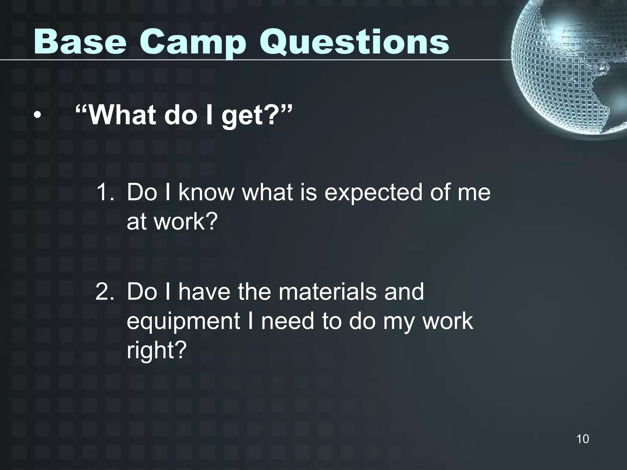 10
Base Camp Questions
• “What do I get?”
1. Do I know what is expected of me
at work?
2. Do I have the materials and
equipment I need to do my work
right?
 