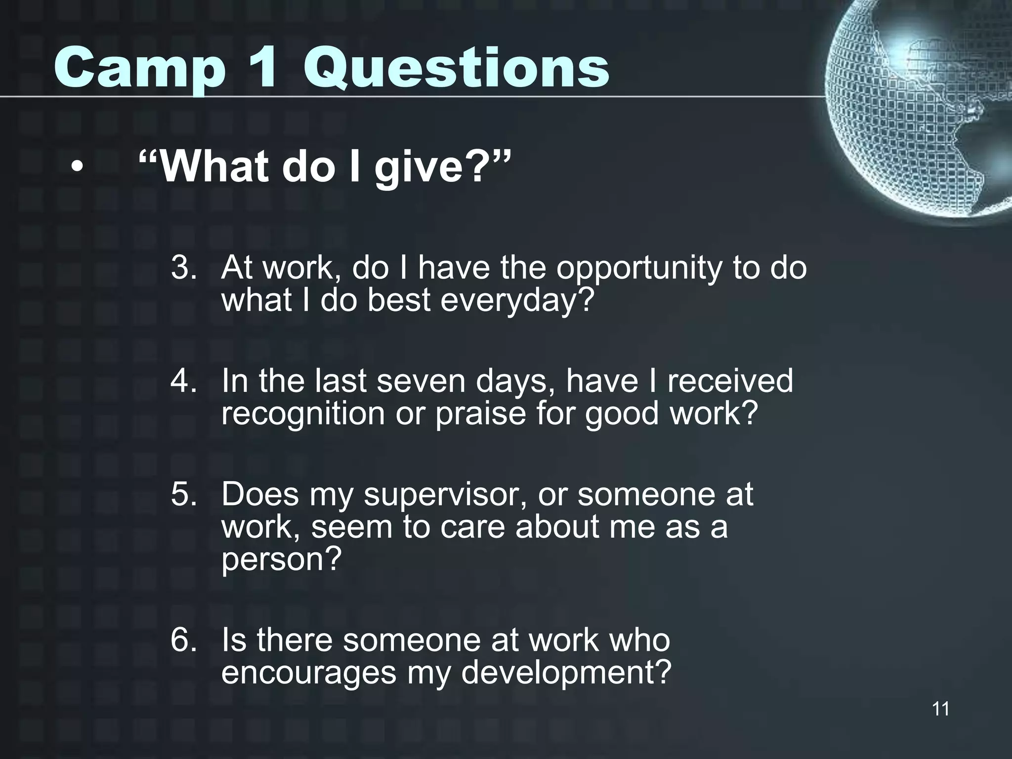 11
Camp 1 Questions
• “What do I give?”
3. At work, do I have the opportunity to do
what I do best everyday?
4. In the last seven days, have I received
recognition or praise for good work?
5. Does my supervisor, or someone at
work, seem to care about me as a
person?
6. Is there someone at work who
encourages my development?
 
