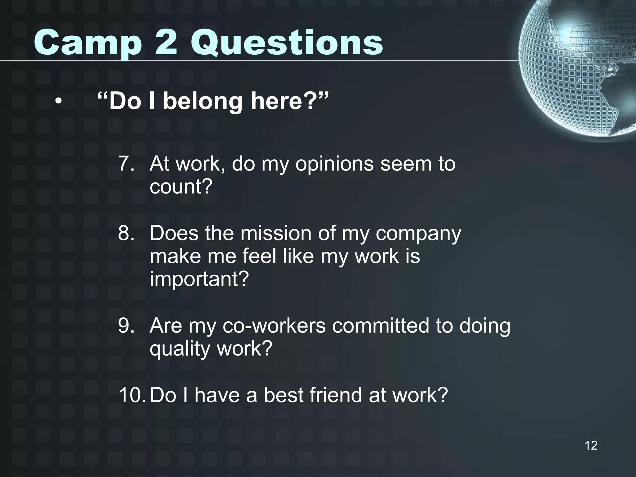 12
Camp 2 Questions
• “Do I belong here?”
7. At work, do my opinions seem to
count?
8. Does the mission of my company
make me feel like my work is
important?
9. Are my co-workers committed to doing
quality work?
10.Do I have a best friend at work?
 