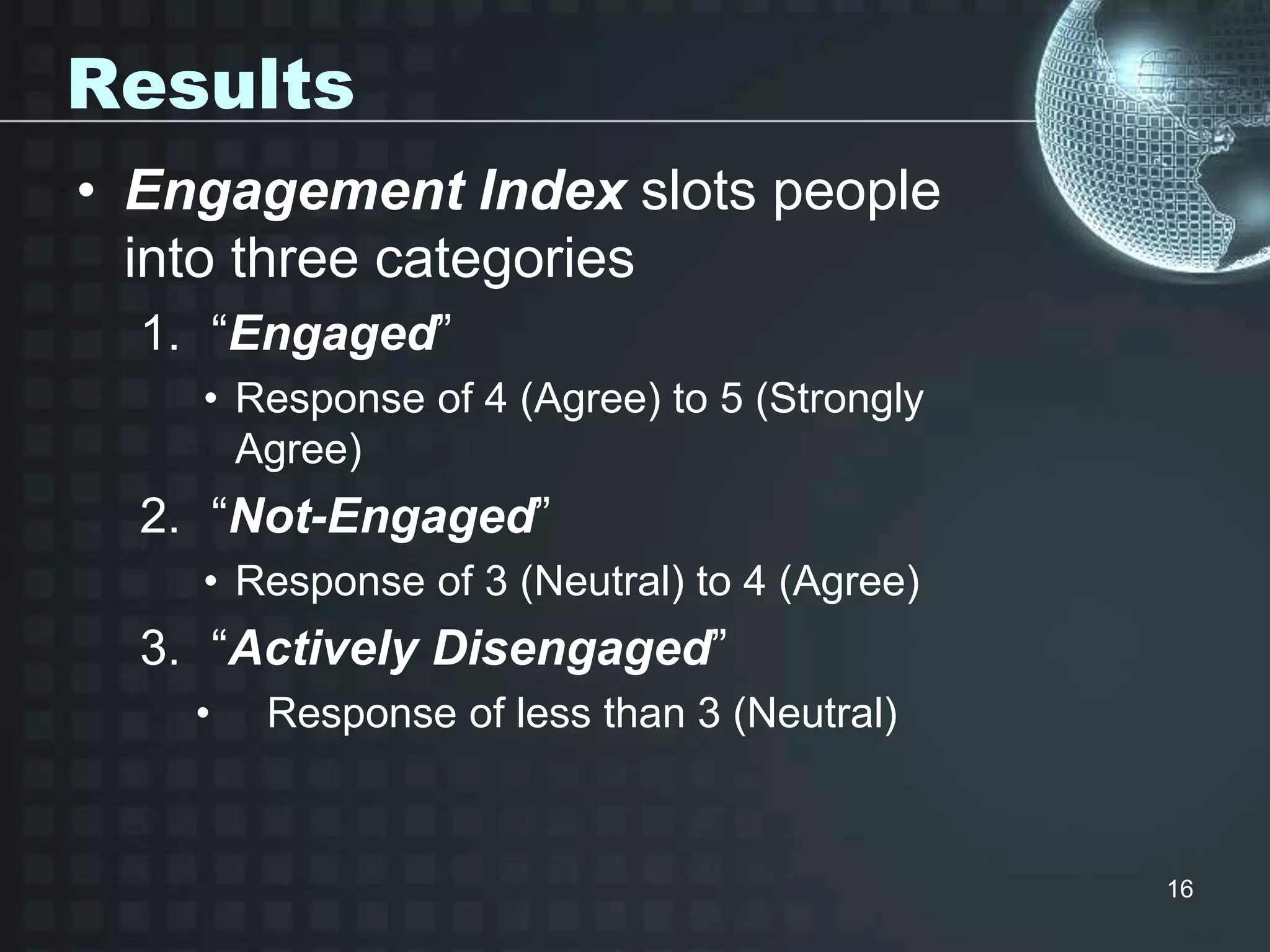 Results
• Engagement Index slots people
into three categories
1. “Engaged”
• Response of 4 (Agree) to 5 (Strongly
Agree)
2. “Not-Engaged”
• Response of 3 (Neutral) to 4 (Agree)
3. “Actively Disengaged”
• Response of less than 3 (Neutral)
16
 