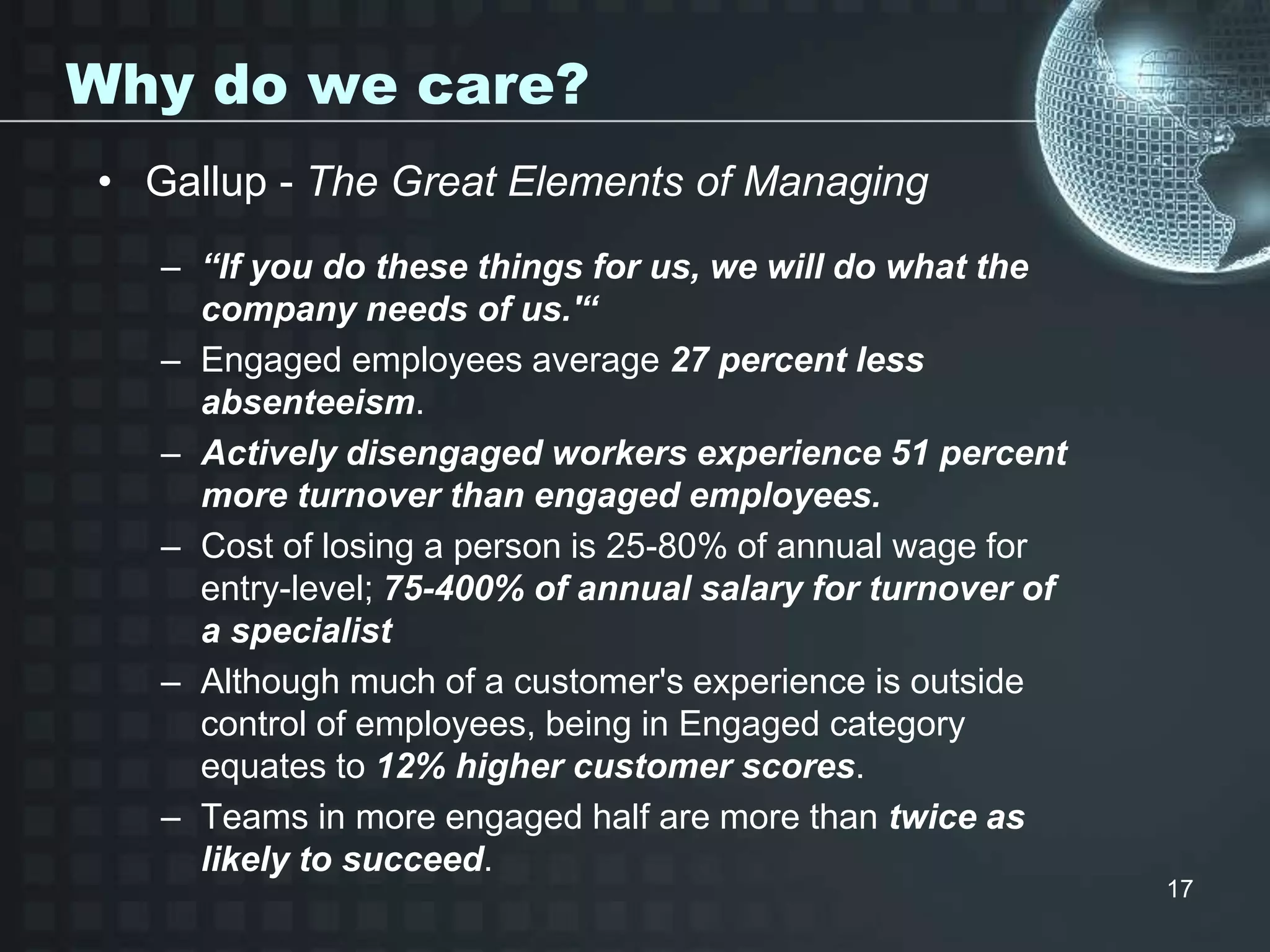 Why do we care?
• Gallup - The Great Elements of Managing
– “If you do these things for us, we will do what the
company needs of us.'“
– Engaged employees average 27 percent less
absenteeism.
– Actively disengaged workers experience 51 percent
more turnover than engaged employees.
– Cost of losing a person is 25-80% of annual wage for
entry-level; 75-400% of annual salary for turnover of
a specialist
– Although much of a customer's experience is outside
control of employees, being in Engaged category
equates to 12% higher customer scores.
– Teams in more engaged half are more than twice as
likely to succeed.
17
 