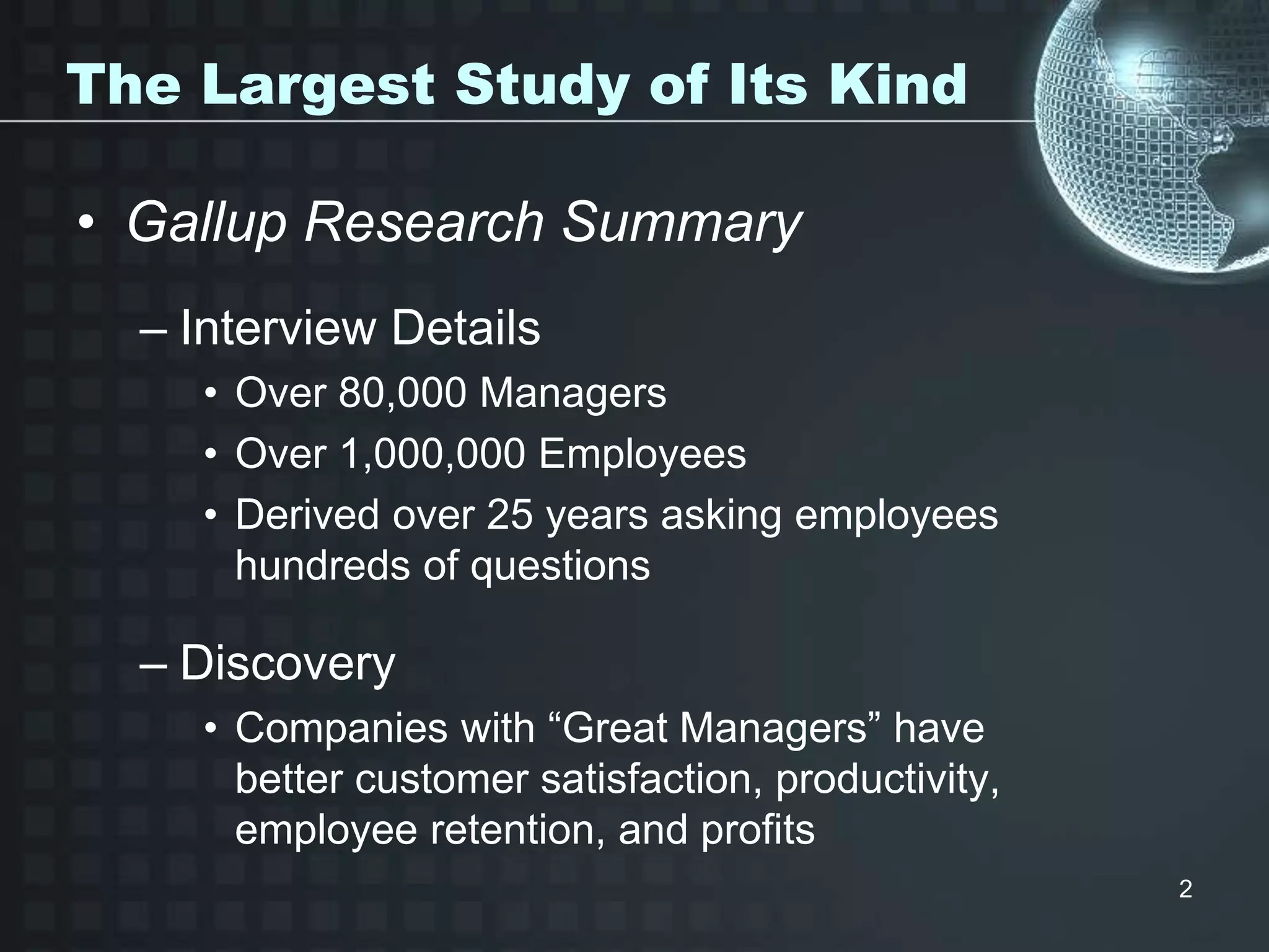 2
The Largest Study of Its Kind
• Gallup Research Summary
– Interview Details
• Over 80,000 Managers
• Over 1,000,000 Employees
• Derived over 25 years asking employees
hundreds of questions
– Discovery
• Companies with “Great Managers” have
better customer satisfaction, productivity,
employee retention, and profits
 