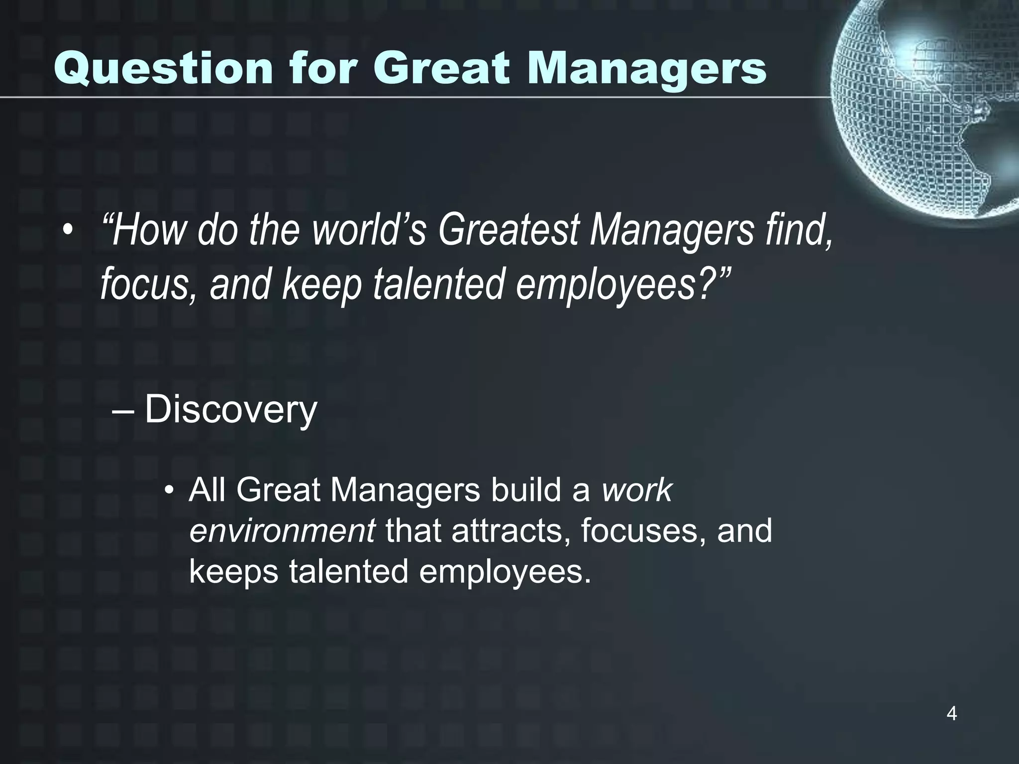 4
Question for Great Managers
• “How do the world’s Greatest Managers find,
focus, and keep talented employees?”
– Discovery
• All Great Managers build a work
environment that attracts, focuses, and
keeps talented employees.
 