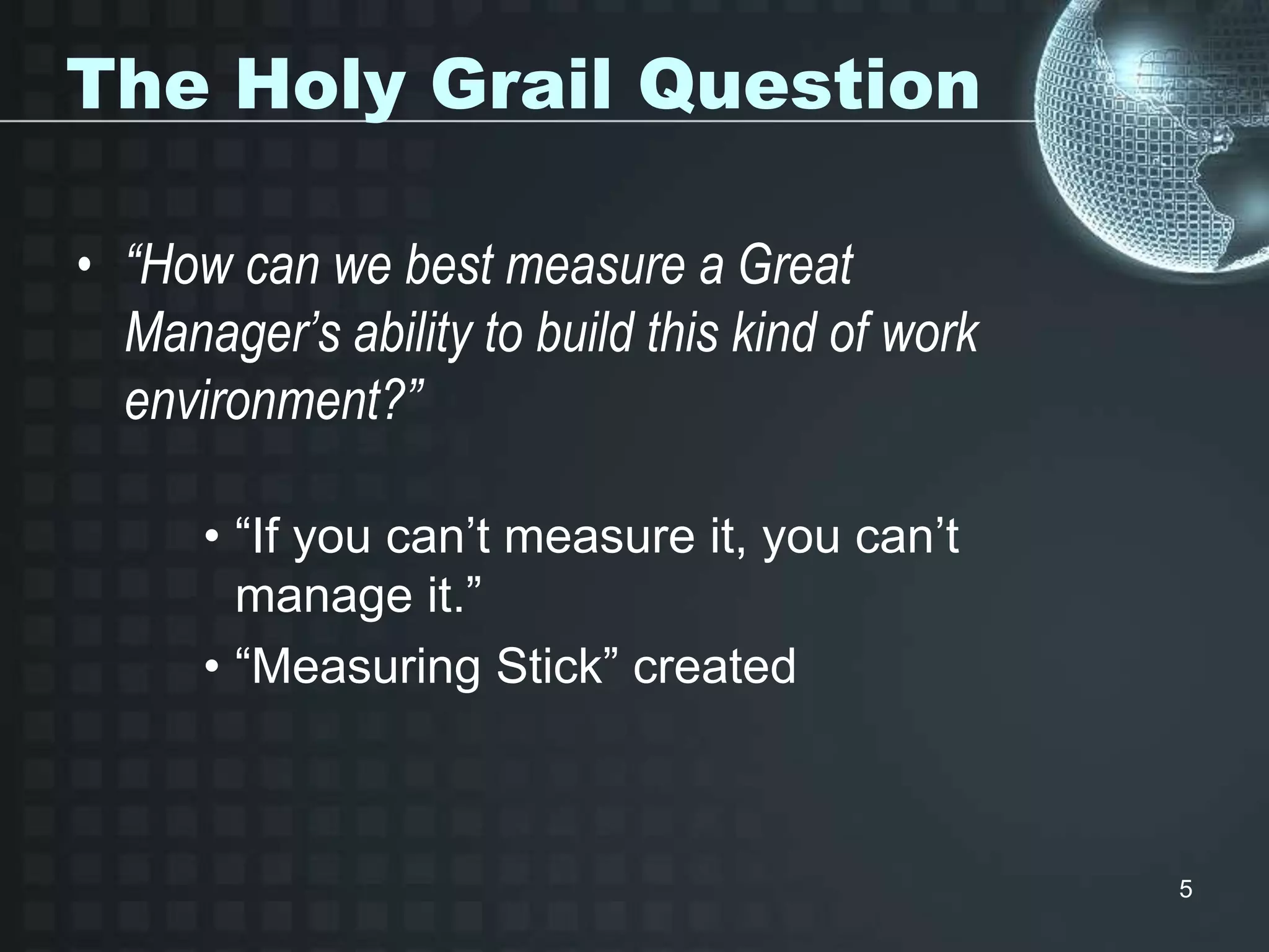 5
The Holy Grail Question
• “How can we best measure a Great
Manager’s ability to build this kind of work
environment?”
• “If you can’t measure it, you can’t
manage it.”
• “Measuring Stick” created
 