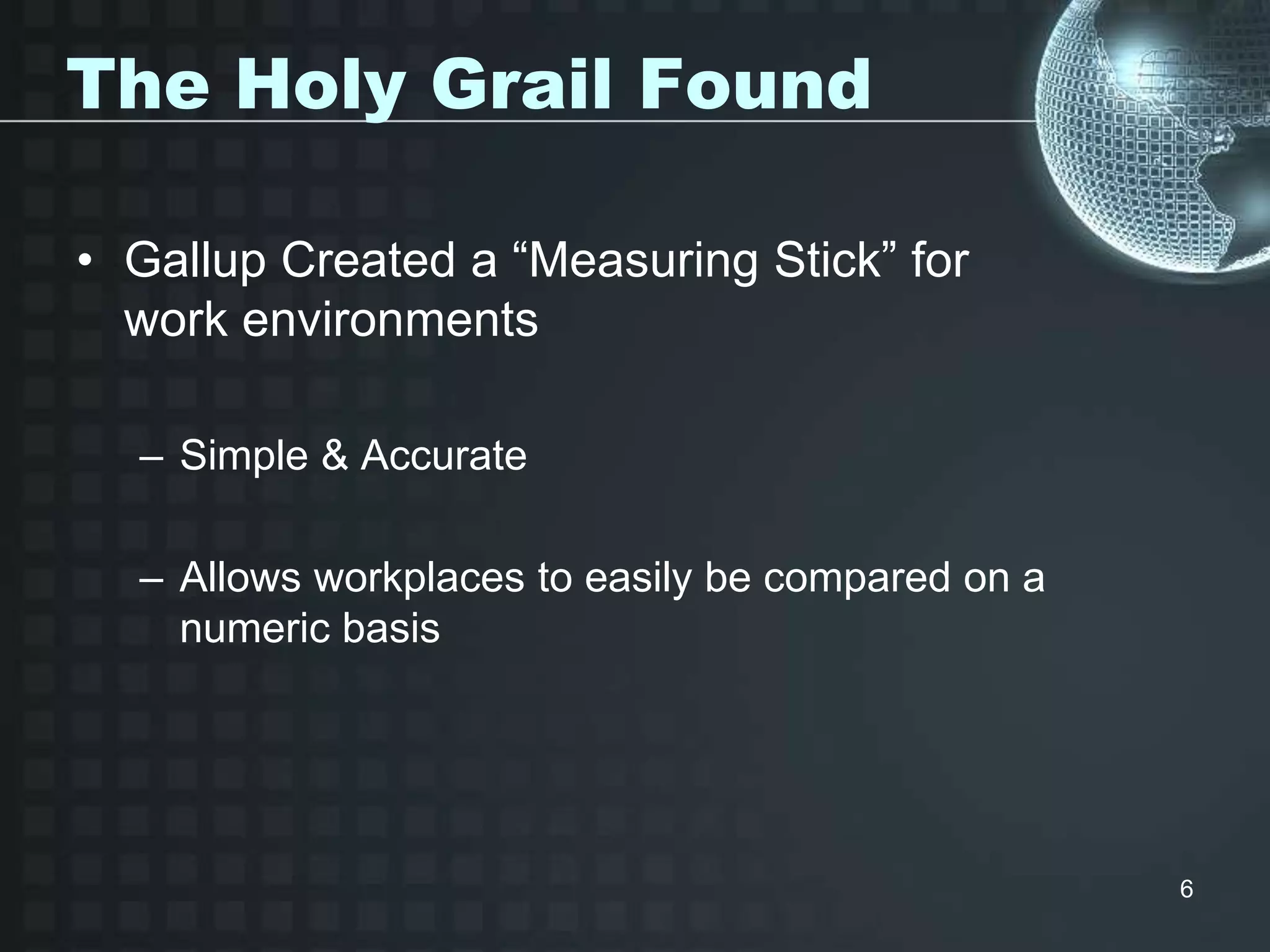 6
The Holy Grail Found
• Gallup Created a “Measuring Stick” for
work environments
– Simple & Accurate
– Allows workplaces to easily be compared on a
numeric basis
 